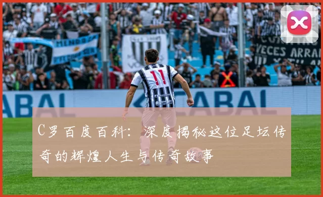 C罗百度百科：深度揭秘这位足坛传奇的辉煌人生与传奇故事